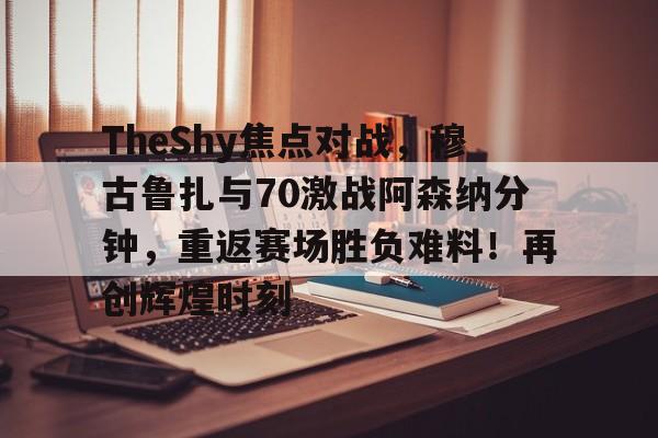 TheShy焦点对战，穆古鲁扎与70激战阿森纳分钟，重返赛场胜负难料！再创辉煌时刻的简单介绍